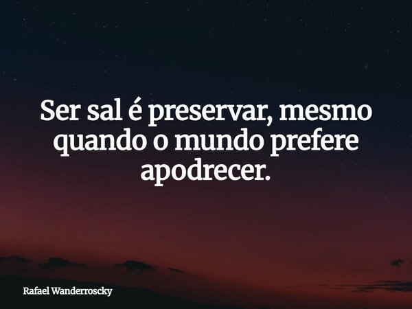 Ser sal é preservar, mesmo quando o mundo prefere apodrecer.... Frase de Rafael Wanderroscky.