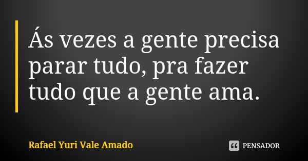 Ás vezes a gente precisa parar tudo, pra fazer tudo que a gente ama.... Frase de Rafael Yuri Vale Amado..