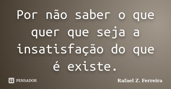 Por não saber o que quer que seja a insatisfação do que é existe.... Frase de Rafael Z. Ferreira.