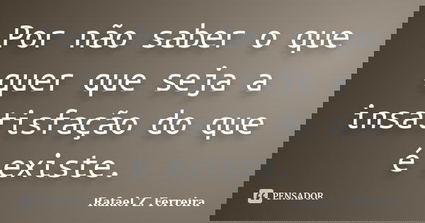 Por não saber o que quer que seja a insatisfação do que é existe.... Frase de Rafael Z. Ferreira.