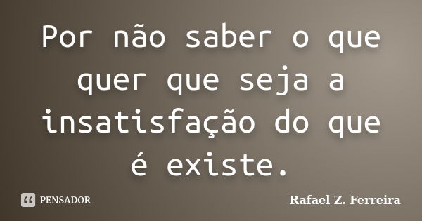 Por não saber o que quer que seja a insatisfação do que é existe.... Frase de Rafael Z. Ferreira.