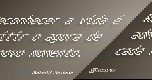 Reconhecer a vida é admitir o agora de cada novo momento.... Frase de Rafael Z. Ferreira.