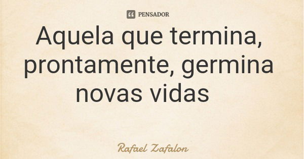 Aquela que termina, prontamente, germina novas vidas... Frase de Rafael Zafalon.