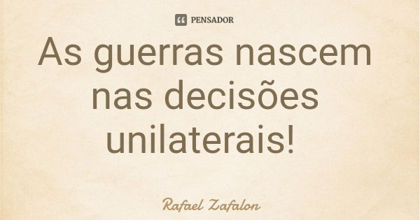 As guerras nascem nas decisões unilaterais!... Frase de Rafael Zafalon.