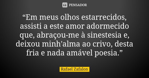 “Em meus olhos estarrecidos, assisti a este amor adormecido que, abraçou-me à sinestesia e, deixou minh'alma ao crivo, desta fria e nada amável poesia.”... Frase de Rafael Zafalon.
