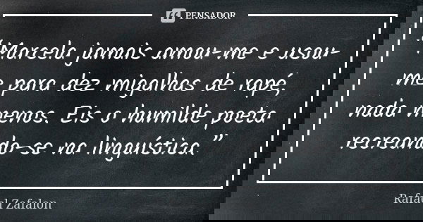 “Marcela jamais amou-me e usou-me para dez migalhas de rapé, nada menos. Eis o humilde poeta recreando-se na linguística.”... Frase de Rafael Zafalon.