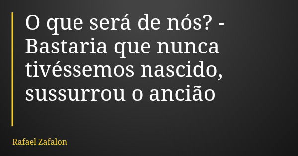 O que será de nós? - Bastaria que nunca tivéssemos nascido, sussurrou o ancião... Frase de Rafael Zafalon.