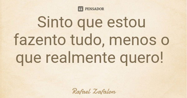 Sinto que estou fazento tudo, menos o que realmente quero!... Frase de Rafael Zafalon.