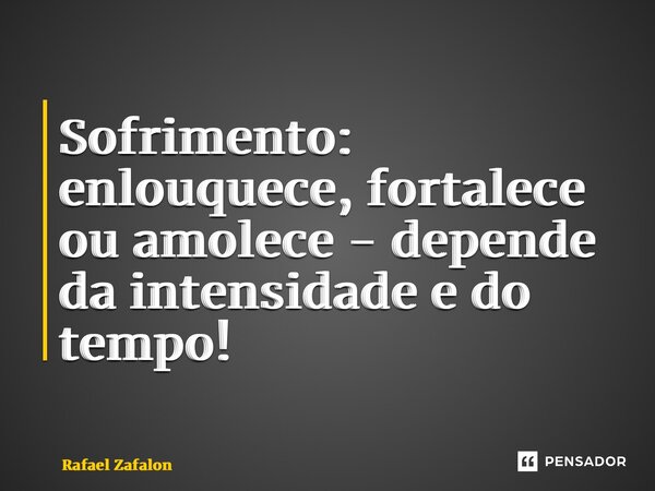 Sofrimento: enlouquece, fortalece ou amolece - depende da intensidade e do tempo!... Frase de Rafael Zafalon.