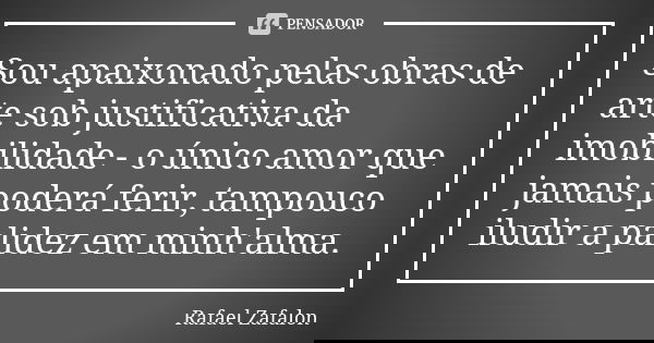 Sou apaixonado pelas obras de arte sob justificativa da imobilidade - o único amor que jamais poderá ferir, tampouco iludir a palidez em minh'alma.... Frase de Rafael Zafalon.
