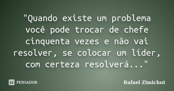 "Quando existe um problema você pode trocar de chefe cinquenta vezes e não vai resolver, se colocar um líder, com certeza resolverá..."... Frase de Rafael Zimichut.