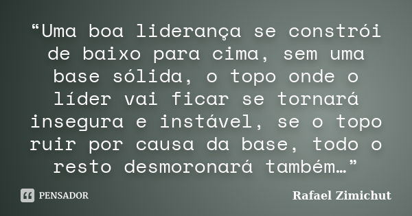 “Uma boa liderança se constrói de baixo para cima, sem uma base sólida, o topo onde o líder vai ficar se tornará insegura e instável, se o topo ruir por causa d... Frase de Rafael Zimichut.