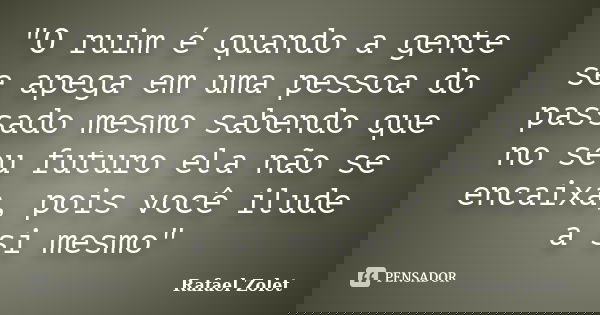 "O ruim é quando a gente se apega em uma pessoa do passado mesmo sabendo que no seu futuro ela não se encaixa, pois você ilude a si mesmo"... Frase de Rafael Zolet.