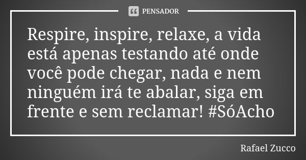 Respire, inspire, relaxe, a vida está apenas testando até onde você pode chegar, nada e nem ninguém irá te abalar, siga em frente e sem reclamar! #SóAcho... Frase de Rafael Zucco.