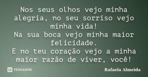 Nos seus olhos vejo minha alegria, no seu sorriso vejo minha vida! Na sua boca vejo minha maior felicidade. E no teu coração vejo a minha maior razão de viver, ... Frase de Rafaela Almeida.