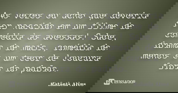 As vezes eu acho que deveria ter nascido em um filme de comédia às avessas! Sabe, drama de mais, comédia de menos e um teor de loucura fora do padrão.... Frase de Rafaela Alves.