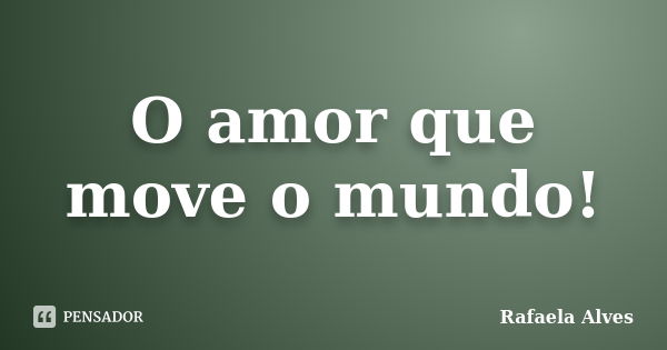 O amor que move o mundo!... Frase de Rafaela Alves.