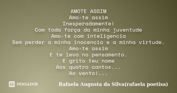 AMOTE ASSIM Amo-te assim Inesperadamente! Com toda força da minha juventude Amo-te com inteligencia Sem perder a minha inocencia e a minha virtude. Amo-te assim... Frase de Rafaela Augusta da Silva(rafaela poetisa).