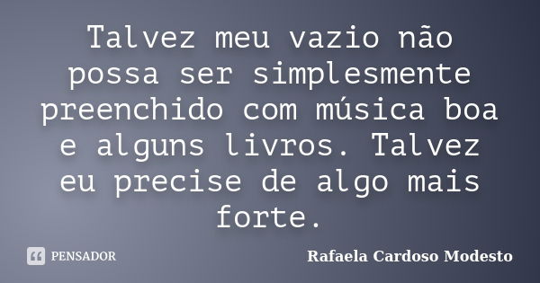 Talvez meu vazio não possa ser simplesmente preenchido com música boa e alguns livros. Talvez eu precise de algo mais forte.... Frase de Rafaela Cardoso Modesto.