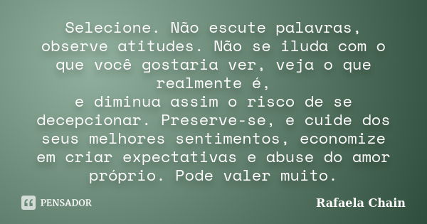 Selecione. Não escute palavras, observe atitudes. Não se iluda com o que você gostaria ver, veja o que realmente é, e diminua assim o risco de se decepcionar. P... Frase de Rafaela Chain.