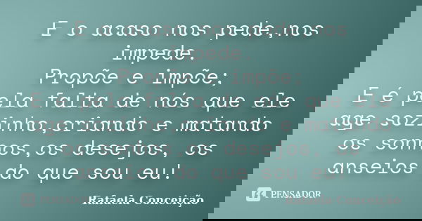 E o acaso nos pede,nos impede. Propõe e impõe; E é pela falta de nós que ele age sozinho,criando e matando os sonhos,os desejos, os anseios do que sou eu!... Frase de Rafaela Conceição.
