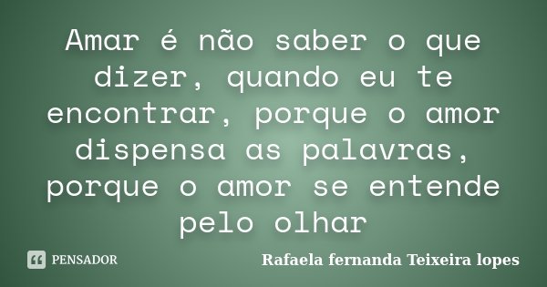 Amar é não saber o que dizer, quando eu te encontrar, porque o amor dispensa as palavras, porque o amor se entende pelo olhar... Frase de Rafaela Fernanda Teixeira Lopes.