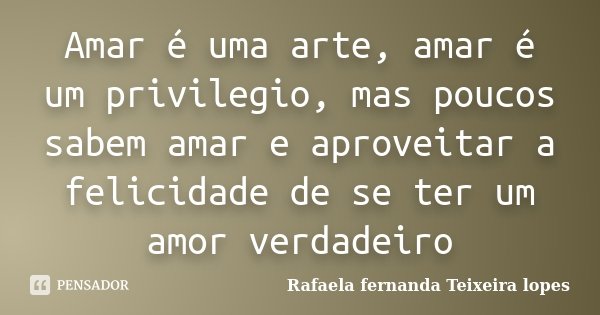 Amar é uma arte, amar é um privilegio, mas poucos sabem amar e aproveitar a felicidade de se ter um amor verdadeiro... Frase de Rafaela Fernanda Teixeira Lopes.