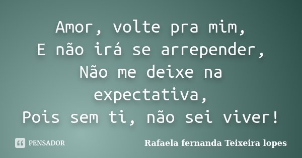 Amor, volte pra mim, E não irá se arrepender, Não me deixe na expectativa, Pois sem ti, não sei viver!... Frase de Rafaela Fernanda Teixeira Lopes.