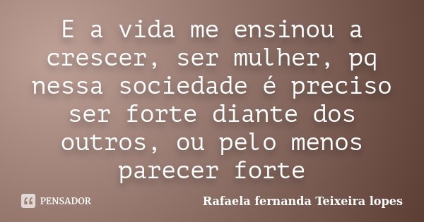 E a vida me ensinou a crescer, ser mulher, pq nessa sociedade é preciso ser forte diante dos outros, ou pelo menos parecer forte... Frase de Rafaela Fernanda Teixeira Lopes.