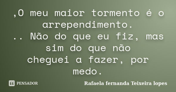 ,O meu maior tormento é o arrependimento. .. Não do que eu fiz, mas sim do que não cheguei a fazer, por medo.... Frase de Rafaela Fernanda Teixeira Lopes.