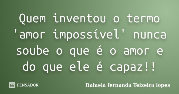 Quem inventou o termo 'amor impossível' nunca soube o que é o amor e do que ele é capaz!!... Frase de Rafaela Fernanda Teixeira Lopes.