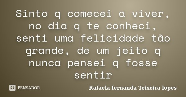 Sinto q comecei a viver, no dia q te conheci, senti uma felicidade tão grande, de um jeito q nunca pensei q fosse sentir... Frase de Rafaela Fernanda Teixeira Lopes.