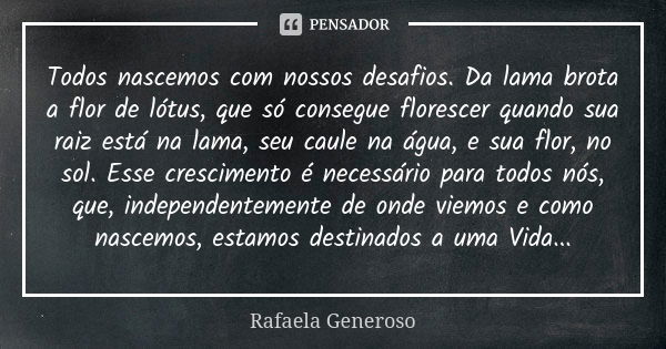 Todos nascemos com nossos desafios. Da lama brota a flor de lótus, que só consegue florescer quando sua raiz está na lama, seu caule na água, e sua flor, no sol... Frase de Rafaela Generoso.