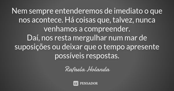 Nem sempre entenderemos de imediato o que nos acontece. Há coisas que, talvez, nunca venhamos a compreender. Daí, nos resta mergulhar num mar de suposições ou d... Frase de Rafaela Holanda.