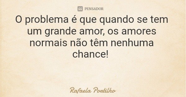 O problema é que quando se tem um grande amor, os amores normais não têm nenhuma chance!... Frase de Rafaela Portilho.