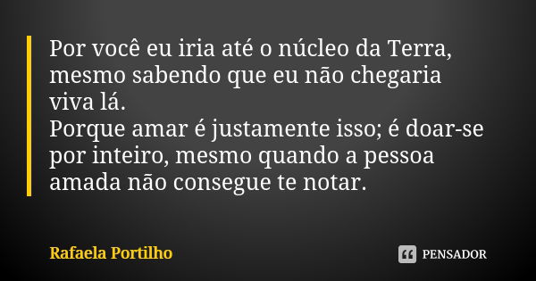 Por você eu iria até o núcleo da Terra, mesmo sabendo que eu não chegaria viva lá. Porque amar é justamente isso; é doar-se por inteiro, mesmo quando a pessoa a... Frase de Rafaela Portilho.