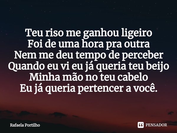 ⁠Teu riso me ganhou ligeiro
Foi de uma hora pra outra
Nem me deu tempo de perceber
Quando eu vi eu já queria teu beijo
Minha mão no teu cabelo
Eu já queria pert... Frase de Rafaela Portilho.