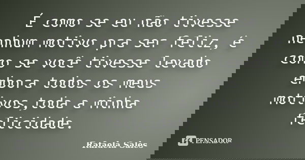 É como se eu não tivesse nenhum motivo pra ser feliz, é como se você tivesse levado embora todos os meus motivos,toda a minha felicidade.... Frase de Rafaela Sales.