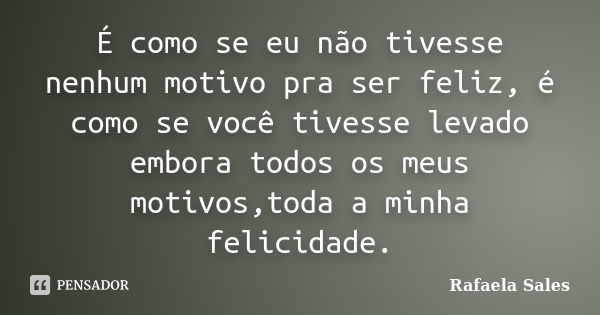 É como se eu não tivesse nenhum motivo pra ser feliz, é como se você tivesse levado embora todos os meus motivos,toda a minha felicidade.... Frase de Rafaela Sales.