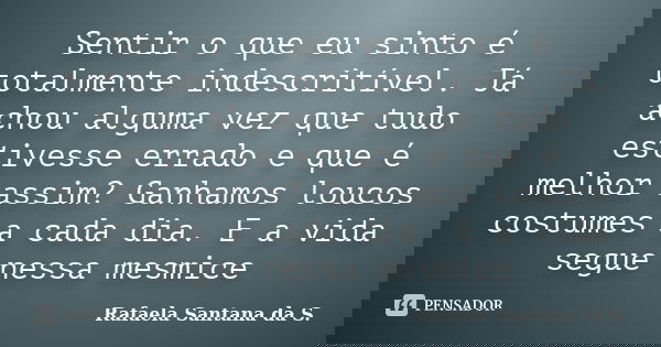 Sentir o que eu sinto é totalmente indescritível. Já achou alguma vez que tudo estivesse errado e que é melhor assim? Ganhamos loucos costumes a cada dia. E a v... Frase de Rafaela Santana da S..