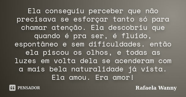 Ela conseguiu perceber que não precisava se esforçar tanto só para chamar atenção. Ela descobriu que quando é pra ser, é fluido, espontâneo e sem dificuldades. ... Frase de Rafaela Wanny.