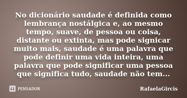 No dicionário saudade é definida como lembrança nostálgica e, ao mesmo tempo, suave, de pessoa ou coisa, distante ou extinta, mas pode signicar muito mais, saud... Frase de RafaelaGircis.