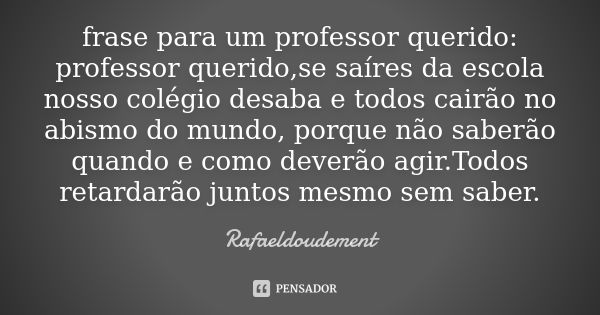 frase para um professor querido: professor querido,se saíres da escola nosso colégio desaba e todos cairão no abismo do mundo, porque não saberão quando e como ... Frase de Rafaeldoudement.