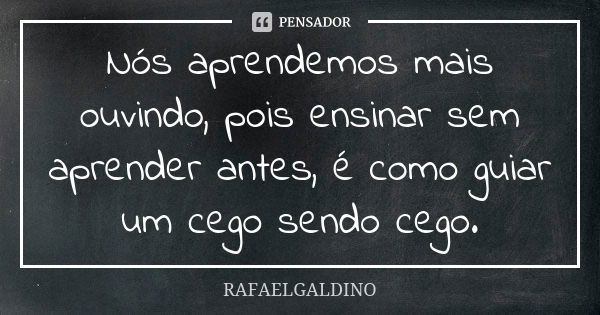 Nós aprendemos mais ouvindo, pois ensinar sem aprender antes, é como guiar um cego sendo cego.... Frase de RAFAELGALDINO.