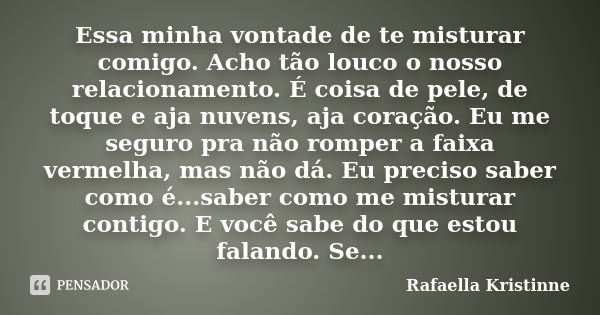 Essa minha vontade de te misturar comigo. Acho tão louco o nosso relacionamento. É coisa de pele, de toque e aja nuvens, aja coração. Eu me seguro pra não rompe... Frase de Rafaella Kristinne.