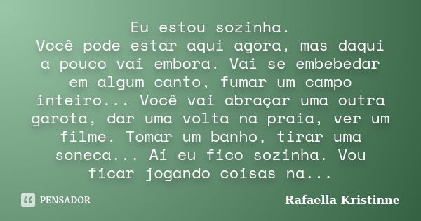 Eu estou sozinha. Você pode estar aqui agora, mas daqui a pouco vai embora. Vai se embebedar em algum canto, fumar um campo inteiro... Você vai abraçar uma outr... Frase de Rafaella Kristinne.