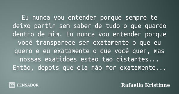 Eu nunca vou entender porque sempre te deixo partir sem saber de tudo o que guardo dentro de mim. Eu nunca vou entender porque você transparece ser exatamente o... Frase de Rafaella Kristinne.