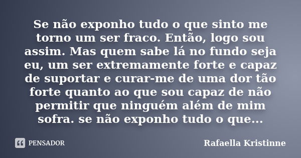 Se não exponho tudo o que sinto me torno um ser fraco. Então, logo sou assim. Mas quem sabe lá no fundo seja eu, um ser extremamente forte e capaz de suportar e... Frase de Rafaella Kristinne.