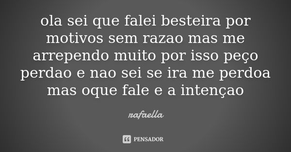 ola sei que falei besteira por motivos sem razao mas me arrependo muito por isso peço perdao e nao sei se ira me perdoa mas oque fale e a intençao... Frase de rafaella.