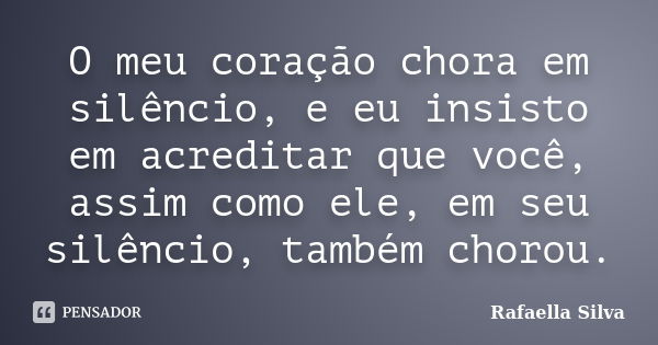 O meu coração chora em silêncio, e eu insisto em acreditar que você, assim como ele, em seu silêncio, também chorou.... Frase de Rafaella Silva.